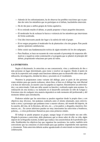 - Además de los enfrentamientos, ha de observar las posibles reacciones que se pue-
dan dar entre los miembros que no participan en el debate, haciéndolos intervenir.
- Ha de dar paso a ambos grupos de forma equitativa.
- Si se extiende mucho el debate, se puede posponer o hacer pequeños descansos.
- El moderador ha de rechazar la fuerza o violencia de los miembros que intervienen
de forma acalorada.
- Una idea interesante puede dar lugar a la euforia de todo el grupo.
- Si no surgen preguntas el moderador ha de plantearlas a los dos grupos. Éste puede
aportar opiniones satisfactorias.
- Debe existir una fundamentación teórica de algún miembro de los dos :;¡ubgrupos.
- Para finalizar, se hace un recuento de votos sacando el porcentaje de respuestas afir-
mativas y negativas como contestación a la pregunta que se planteó al principio del
debate, proponiendo soluciones por parte de todos.
LA ENTREVISTA
Según el diccionario, la entrevista es una concurrencia, vista y conferencia de dos o
más personas en lugar determinado, para tratar o resolver un negocio. Desde el punto de
vista de la expresión oral cumple unas funciones idóneas para su desarrollo tales como: pla-
nificación, investigación, claridad de ideas y precisión en el vocabulario.
Nosotros la proponemos como variante del diálogo, pues se parte de dos personas
como mínimo para que pueda realizarse; ahora bien, si bien en el diálogo hay más libertad
a la hora de intervenir, en nuestro caso los papeles se reparten. Encontramos un entrevista-
dor y un entrevistado. Cada uno debe asumir su función y realizarla según unas normas. La
ordenación de esta técnica y su inclusión en el desarrollo curricular no sólo de Lengua y
Literatura sino de cualquier otra materia dependerá en todo momento del profesorado y del
momento idóneo para introducirla.
Podemos señalar que las entrevistas se pueden organizar desde la propia clase y con
objetivos muy diversos. Así podemos realizarla entre el mismo alumnado, unos entrevis-
tarán a otros; a personajes que podamos tener a nuestro alcance, del mundo del deporte, de
la canción, del cine, de la literatura, del arte, etc...; a los padres; a abogados, maestros, fon-
taneros, etc... En cursos inferiores pueden ser muy interesantes las entrevistas a bomberos,
policías,... u otras profesiones llamativas para estas primeras edades.
El trabajo se puede preparar en grupo, aunque luego el entrevistador sea uno sólo.
Elegida la persona a entrevistar, debe plantearse qué se desea saber de ella: su vida, algún
aspecto de su biografía reciente, la labor que realiza o las características de la profesión ejer-
cida. Establecidos los objetivos hay que organizar las cuestiones, las cuales, también sería
conveniente que las conociese el entrevistado para que pudiese responderlas más oportuna
y claramente. Toda entrevista debería acabar agradeciendo al entrevistado su intervención y
colaboración.
121
 