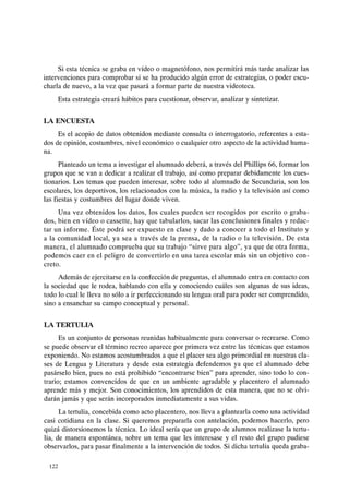 Si esta técnica se graba en vídeo o magnetófono, nos permitirá más tarde analizar las
intervenciones para comprobar si se ha producido algún error de estrategias, o poder escu-
charla de nuevo, a la vez que pasará a formar parte de nuestra videoteca.
Esta estrategia creará hábitos para cuestionar, observar, analizar y sintetizar.
LA ENCUESTA
Es el acopio de datos obtenidos mediante consulta o interrogatorio, referentes a esta-
dos de opinión, costumbres, nivel económico o cualquier otro aspecto de la actividad huma-
na.
Planteado un tema a investigar el alumnado deberá, a través del Phillips 66, formar los
grupos que se van a dedicar a realizar el trabajo, así como preparar debidamente los cues-
tionarios. Los temas que pueden interesar, sobre todo al alumnado de Secundaria, son los
escolares, los deportivos, los relacionados con la música, la radio y la televisión así como
las fiestas y costumbres del lugar donde viven.
Una vez obtenidos los datos, los cuales pueden ser recogidos por escrito o graba-
dos, bien en vídeo o cassette, hay que tabularlos, sacar las conclusiones finales y redac-
tar un informe. Éste podrá ser expuesto en clase y dado a conocer a todo el Instituto y
a la comunidad local, ya sea a través de la prensa, de la radio o la televisión. De esta
manera, el alumnado comprueba que su trabajo "sirve para algo", ya que de otra forma,
podemos caer en el peligro de convertirlo en una tarea escolar más sin un objetivo con-
creto.
Además de ejercitarse en la confección de preguntas, el alumnado entra en contacto con
la sociedad que le rodea, hablando con ella y conociendo cuáles son algunas de sus ideas,
todo lo cual le lleva no sólo a ir perfeccionando su lengua oral para poder ser comprendido,
sino a ensanchar su campo conceptual y personal.
LA TERTULIA
Es un conjunto de personas reunidas habitualmente para conversar o recrearse. Como
se puede observar el término recreo aparece por primera vez entre las técnicas que estamos
exponiendo. No estamos acostumbrados a que el placer sea algo primordial en nuestras cla-
ses de Lengua y Literatura y desde esta estrategia defendemos ya que el alumnado debe
pasárselo bien, pues no está prohibido "encontrarse bien" para aprender, sino todo lo con-
trario; estamos convencidos de que en un ambiente agradable y placentero el alumnado
aprende más y mejor. Son conocimientos, los aprendidos de esta manera, que no se olvi-
darán jamás y que serán incorporados inmediatamente a sus vidas.
La tertulia, concebida como acto placentero, nos lleva a plantearla como una actividad
casi cotidiana en la clase. Si queremos prepararla con antelación, podemos hacerlo, pero
quizá distorsionemos la técnica. Lo ideal sería que un grupo de alumnos realizase la tertu-
lia, de manera espontánea, sobre un tema que les interesase y el resto del grupo pudiese
observarlos, para pasar finalmente a la intervención de todos. Si dicha tertulia queda graba-
122
 