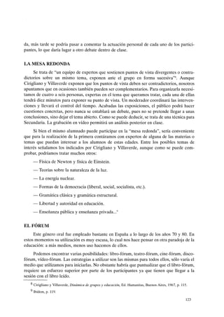 da, más tarde se podría pasar a comentar la actuación personal de cada uno de los partici-
pantes, lo que daría lugar a otro debate dentro de clase.
LA MESA REDONDA
Se trata de "un equipo de expertos que sostienen puntos de vista divergentes o contra-
dictorios sobre un mismo tema, exponen ante el grupo en forma sucesiva"8. Aunque
Cirigliano y Villaverde exponen que los puntos de vista deben ser contradictorios, nosotros
apuntamos que en ocasiones también pueden ser complementarios. Para organizarla necesi-
tamos de cuatro a seis personas, expertas en el tema que queramos tratar, cada una de ellas
tendrá diez minutos para exponer su punto de vista. Un moderador coordinará las interven-
ciones y llevará el control del tiempo. Acabadas las exposiciones, el público podrá hacer
cuestiones concretas, pero nunca se entablará un debate, pues no se pretende llegar a unas
conclusiones, sino dejar el tema abierto. Como se puede deducir, se trata de una técnica para
Secundaria. La grabación en vídeo permitirá un análisis posterior en clase.
Si bien el mismo alumnado puede participar en la "mesa redonda", sería conveniente
que para la realización de la primera contáramos con expertos de alguna de las materias o
temas que puedan interesar a los alumnos de estas edades. Entre los posibles temas de
interés señalamos los indicados por Cirigliano y Villaverde, aunque como se puede com-
probar, podríamos tratar muchos otros:
- Física de Newton y física de Einstein.
- Teorías sobre la naturaleza de la luz.
- La energía nuclear.
- Formas de la democracia (liberal, social, socialista, etc.).
- Gramática clásica y gramática estructural.
- Libertad y autoridad en educación.
- Enseñanza pública y enseñanza privada...9
EL FÓRUM
Este género oral fue empleado bastante en España a lo largo de los años 70 y 80. En
estos momentos su utilización es muy escasa, lo cual nos hace pensar en otra paradoja de la
educación: a más medios, menos uso hacemos de ellos.
Podemos encontrar varias posibilidades: libro-fórum, teatro-fórum, cine-fórum, disco-
fórum, vídeo-fórum. Las estrategias a utilizar son las mismas para todos ellos, sólo varía el
medio que utilizamos para iniciarlas. No obstante habría que puntualizar que ellibro-fórum,
requiere un esfuerzo superior por parte de los participantes ya que tienen que llegar a la
sesión con el libro leído.
8 Cirigliano y Villaverde, Dinámica de grupos y educación, Ed. Humanitas, Buenos Aires, 1967, p. 115.
9 Ibídem, p. 119.
123
 