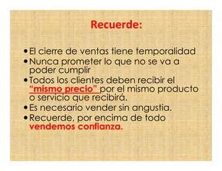 Recuerde:

El cierre de ventas tiene temporalidad
Nunca prometer lo que no se va a
poder cumplir
Todos los clientes deben recibir el
“mismo precio” por el mismo producto
o servicio que recibirá.
Es necesario vender sin angustia.
Recuerde, por encima de todo
vendemos confianza.
 