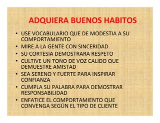 ADQUIERA BUENOS HABITOS
• USE VOCABULARIO QUE DE MODESTIA A SU
  COMPORTAMIENTO
• MIRE A LA GENTE CON SINCERIDAD
• SU CORTESIA DEMOSTRARA RESPETO
• CULTIVE UN TONO DE VOZ CALIDO QUE
  DEMUESTRE AMISTAD
• SEA SERENO Y FUERTE PARA INSPIRAR
  CONFIANZA
• CUMPLA SU PALABRA PARA DEMOSTRAR
  RESPONSABILIDAD
• ENFATICE EL COMPORTAMIENTO QUE
  CONVENGA SEGÚN EL TIPO DE CLIENTE
 