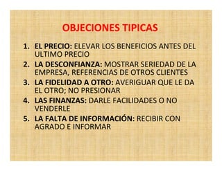 OBJECIONES TIPICAS
1. EL PRECIO: ELEVAR LOS BENEFICIOS ANTES DEL
   ULTIMO PRECIO
2. LA DESCONFIANZA: MOSTRAR SERIEDAD DE LA
   EMPRESA, REFERENCIAS DE OTROS CLIENTES
3. LA FIDELIDAD A OTRO: AVERIGUAR QUE LE DA
   EL OTRO; NO PRESIONAR
4. LAS FINANZAS: DARLE FACILIDADES O NO
   VENDERLE
5. LA FALTA DE INFORMACIÓN: RECIBIR CON
   AGRADO E INFORMAR
 