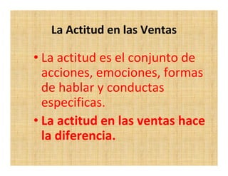 La Actitud en las Ventas

• La actitud es el conjunto de
  acciones, emociones, formas
  de hablar y conductas
  especificas.
• La actitud en las ventas hace
  la diferencia.
 