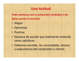 Una Actitud
Todo comienza con la actitud del vendedor( o de
Quien presta el servicio)
• Alegre
• Optimista
• Positiva
• Deseosa de ayudar que realmente entienda
  como satisfacer.
• Debemos exceder, las necesidades, deseos
  y expectativas del comprador o cliente.
 