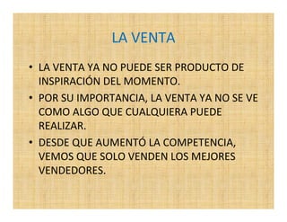 LA VENTA
• LA VENTA YA NO PUEDE SER PRODUCTO DE
  INSPIRACIÓN DEL MOMENTO.
• POR SU IMPORTANCIA, LA VENTA YA NO SE VE
  COMO ALGO QUE CUALQUIERA PUEDE
  REALIZAR.
• DESDE QUE AUMENTÓ LA COMPETENCIA,
  VEMOS QUE SOLO VENDEN LOS MEJORES
  VENDEDORES.
 