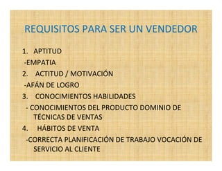 REQUISITOS PARA SER UN VENDEDOR
1. APTITUD
-EMPATIA
2. ACTITUD / MOTIVACIÓN
-AFÁN DE LOGRO
3. CONOCIMIENTOS HABILIDADES
 - CONOCIMIENTOS DEL PRODUCTO DOMINIO DE
    TÉCNICAS DE VENTAS
4. HÁBITOS DE VENTA
 -CORRECTA PLANIFICACIÓN DE TRABAJO VOCACIÓN DE
    SERVICIO AL CLIENTE
 