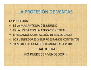 LA PROFESIÓN DE VENTAS
LA PROFESIÓN
   ES LA MAS ANTIGUA DEL MUNDO
   ES LA ÚNICA CON LA APLICACIÓN TOTAL
   BRINDAMOS SATISFACCIÓN DE NECESIDADES
   LOS VENDEDORES SIEMPRE ESTAMOS CONTENTOS
   SIEMPRE FUE LA MEJOR REMUNERADA PERO…
               CUALQUIERA
         NO PUEDE SER VENDEDOR!!
 