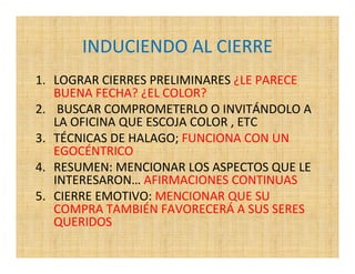 INDUCIENDO AL CIERRE
1. LOGRAR CIERRES PRELIMINARES ¿LE PARECE
   BUENA FECHA? ¿EL COLOR?
2. BUSCAR COMPROMETERLO O INVITÁNDOLO A
   LA OFICINA QUE ESCOJA COLOR , ETC
3. TÉCNICAS DE HALAGO; FUNCIONA CON UN
   EGOCÉNTRICO
4. RESUMEN: MENCIONAR LOS ASPECTOS QUE LE
   INTERESARON… AFIRMACIONES CONTINUAS
5. CIERRE EMOTIVO: MENCIONAR QUE SU
   COMPRA TAMBIÉN FAVORECERÁ A SUS SERES
   QUERIDOS
 