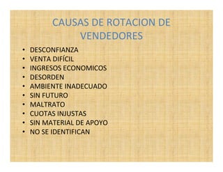 CAUSAS DE ROTACION DE
              VENDEDORES
•   DESCONFIANZA
•   VENTA DIFÍCIL
•   INGRESOS ECONOMICOS
•   DESORDEN
•   AMBIENTE INADECUADO
•   SIN FUTURO
•   MALTRATO
•   CUOTAS INJUSTAS
•   SIN MATERIAL DE APOYO
•   NO SE IDENTIFICAN
 