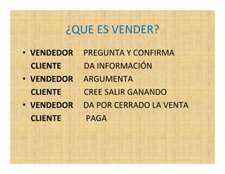 ¿QUE ES VENDER?
• VENDEDOR   PREGUNTA Y CONFIRMA
  CLIENTE    DA INFORMACIÓN
• VENDEDOR   ARGUMENTA
  CLIENTE    CREE SALIR GANANDO
• VENDEDOR   DA POR CERRADO LA VENTA
  CLIENTE     PAGA
 