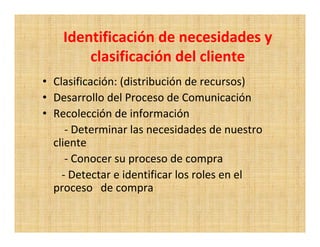 Identificación de necesidades y
        clasificación del cliente
• Clasificación: (distribución de recursos)
• Desarrollo del Proceso de Comunicación
• Recolección de información
     - Determinar las necesidades de nuestro
  cliente
     - Conocer su proceso de compra
    - Detectar e identificar los roles en el
  proceso de compra
 