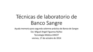 Técnicas de laboratorio de 
Banco Sangre 
Ayuda memoria para segunda solemne práctica de Banco de Sangre 
Est. Miguel Angel Figueroa Núñez 
Tecnología Médica UNICIT 
viernes, 17 de octubre de 2014 
 