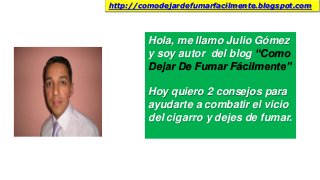 Hola, me llamo Julio Gómez
y soy autor del blog “Como
Dejar De Fumar Fácilmente”
Hoy quiero 2 consejos para
ayudarte a combatir el vicio
del cigarro y dejes de fumar.
http://comodejardefumarfacilmente.blogspot.com
 