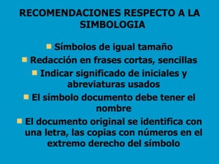 RECOMENDACIONES RESPECTO A LA SIMBOLOGIA   Símbolos de igual tamaño Redacción en frases cortas, sencillas Indicar significado de iniciales y abreviaturas usados El símbolo documento debe tener el nombre El documento original se identifica con una letra, las copias con números en el extremo derecho del símbolo 