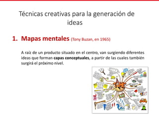 Técnicas creativas para la generación de
ideas
1. Mapas mentales (Tony Buzan, en 1965)
A raíz de un producto situado en el centro, van surgiendo diferentes
ideas que forman capas conceptuales, a partir de las cuales también
surgirá el próximo nivel.
 