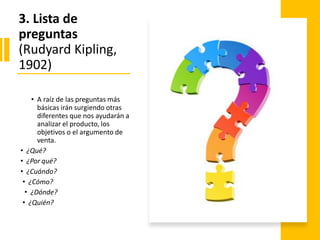 3. Lista de
preguntas
(Rudyard Kipling,
1902)
• A raíz de las preguntas más
básicas irán surgiendo otras
diferentes que nos ayudarán a
analizar el producto, los
objetivos o el argumento de
venta.
• ¿Qué?
• ¿Por qué?
• ¿Cuándo?
• ¿Cómo?
• ¿Dónde?
• ¿Quién?
 