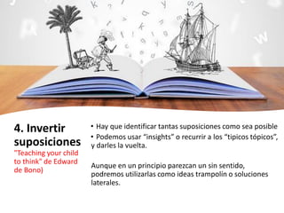 4. Invertir
suposiciones
"Teaching your child
to think" de Edward
de Bono)
• Hay que identificar tantas suposiciones como sea posible
• Podemos usar “insights” o recurrir a los “tipicos tópicos”,
y darles la vuelta.
Aunque en un principio parezcan un sin sentido,
podremos utilizarlas como ideas trampolín o soluciones
laterales.
 