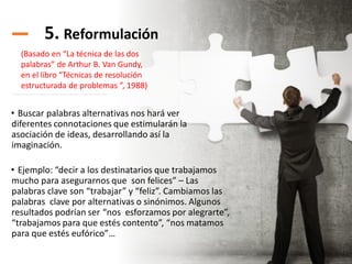 5. Reformulación
• Buscar palabras alternativas nos hará ver
diferentes connotaciones que estimularán la
asociación de ideas, desarrollando así la
imaginación.
• Ejemplo: “decir a los destinatarios que trabajamos
mucho para asegurarnos que son felices” – Las
palabras clave son “trabajar” y “feliz”. Cambiamos las
palabras clave por alternativas o sinónimos. Algunos
resultados podrían ser “nos esforzamos por alegrarte”,
“trabajamos para que estés contento”, “nos matamos
para que estés eufórico”…
(Basado en “La técnica de las dos
palabras” de Arthur B. Van Gundy,
en el libro “Técnicas de resolución
estructurada de problemas ”, 1988)
 