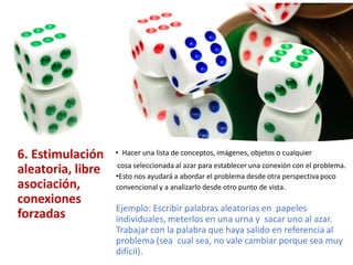 6. Estimulación
aleatoria, libre
asociación,
conexiones
forzadas
• Hacer una lista de conceptos, imágenes, objetos o cualquier
cosa seleccionada al azar para establecer una conexión con el problema.
•Esto nos ayudará a abordar el problema desde otra perspectiva poco
convencional y a analizarlo desde otro punto de vista.
Ejemplo: Escribir palabras aleatorias en papeles
individuales, meterlos en una urna y sacar uno al azar.
Trabajar con la palabra que haya salido en referencia al
problema (sea cual sea, no vale cambiar porque sea muy
difícil).
 