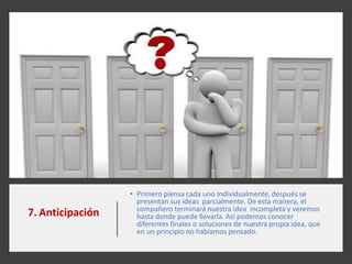 7. Anticipación
• Primero piensa cada uno individualmente, después se
presentan sus ideas parcialmente. De esta manera, el
compañero terminará nuestra idea incompleta y veremos
hasta donde puede llevarla. Así podemos conocer
diferentes finales o soluciones de nuestra propia idea, que
en un principio no habíamos pensado.
 