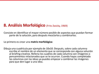 8. Análisis Morfológico (Fritz Zwicky, 1969)
Consiste en identificar el mayor número posible de aspectos que puedan formar
parte de la solución, para después mezclarlos y combinarlos.
Lo primero es crear una matriz morfológica:
Dibuja una cuadrícula por ejemplo de 10x10. Después, sobre cada columna
escribe el nombre de un elemento que se corresponda con alguna solución
al briefing creativo. Rellena los cuadros de cada columna con imágenes o
pensamientos relacionados que se te ocurran. Cuando hayas completado
las columnas con las ideas ya puedes empezar a combinar las imágenes
para que den lugar a una idea.
 