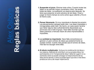 Alex
Osborn
Reglas
básicas
1. Suspender el juicio. Eliminar toda crítica. Cuando brotan las
ideas no se permite ningún comentario crítico. Se anotan
todas las ideas. La evaluación se reserva para después. Se
tiene que posponer el juicio adverso de las ideas. Crear y
juzgar al mismo tiempo es como echar agua caliente y fría en
el mismo cubo.
2. Pensar libremente. Es muy importante la libertad de emisión.
Los pensamientos salvajes están bién. Las ideas imposibles o
inimaginables están bién. De hecho, en cada sesión tendría
que haber alguna idea suficientemente disparatada que
provocara risa a todo el grupo. Hace falta recordar que las
ideas prácticas a menudo nacen de otras impracticables o
imposibles.
3. La cantidad es importante. Hace falta concentrarse en
generar un gran número de ideas que posteriormente se
puedan revisar. Cuanto más grande sea el número de ideas,
más fácil es escoger entre ellas.
4. El efecto multiplicador. Se busca la combinación de ideas y
sus mejoras. Además de contribuir con sus propias ideas, los
participantes en la “tempestad de ideas” deberán sugerir en su
momento cómo se puede conseguir el mejoramiento de las
ideas de los demás o cómo se puede lograr que dos o más ideas
produzcan otra y de mayor importancia.
 