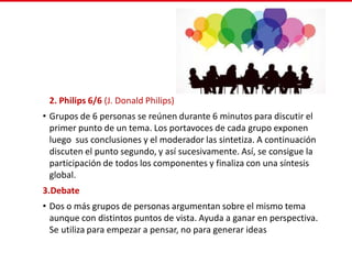 2. Philips 6/6 (J. Donald Philips)
• Grupos de 6 personas se reúnen durante 6 minutos para discutir el
primer punto de un tema. Los portavoces de cada grupo exponen
luego sus conclusiones y el moderador las sintetiza. A continuación
discuten el punto segundo, y así sucesivamente. Así, se consigue la
participación de todos los componentes y finaliza con una síntesis
global.
3.Debate
• Dos o más grupos de personas argumentan sobre el mismo tema
aunque con distintos puntos de vista. Ayuda a ganar en perspectiva.
Se utiliza para empezar a pensar, no para generar ideas
 
