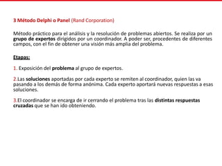 3 Método Delphi o Panel (Rand Corporation)
Método práctico para el análisis y la resolución de problemas abiertos. Se realiza por un
grupo de expertos dirigidos por un coordinador. A poder ser, procedentes de diferentes
campos, con el fin de obtener una visión más amplia del problema.
Etapas:
1. Exposición del problema al grupo de expertos.
2.Las soluciones aportadas por cada experto se remiten al coordinador, quien las va
pasando a los demás de forma anónima. Cada experto aportará nuevas respuestas a esas
soluciones.
3.El coordinador se encarga de ir cerrando el problema tras las distintas respuestas
cruzadas que se han ido obteniendo.
 