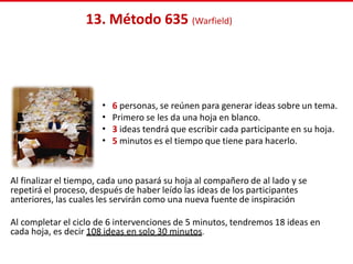 13. Método 635 (Warfield)
Al finalizar el tiempo, cada uno pasará su hoja al compañero de al lado y se
repetirá el proceso, después de haber leído las ideas de los participantes
anteriores, las cuales les servirán como una nueva fuente de inspiración
Al completar el ciclo de 6 intervenciones de 5 minutos, tendremos 18 ideas en
cada hoja, es decir 108 ideas en solo 30 minutos.
•
•
•
•
6 personas, se reúnen para generar ideas sobre un tema.
Primero se les da una hoja en blanco.
3 ideas tendrá que escribir cada participante en su hoja.
5 minutos es el tiempo que tiene para hacerlo.
 
