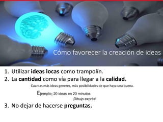 Cómo favorecer la creación de ideas
1. Utilizar ideas locas como trampolín.
2. La cantidad como vía para llegar a la calidad.
Cuantas más ideas generes, más posibilidades de que haya una buena.
Ejemplo; 20 ideas en 20 minutos
¡Dibujo exprés!
3. No dejar de hacerse preguntas.
 