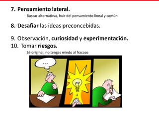 7. Pensamiento lateral.
Buscar alternativas, huir del pensamiento lineal y común
8. Desafiar las ideas preconcebidas.
9. Observación, curiosidad y experimentación.
10. Tomar riesgos.
Sé original, no tengas miedo al fracaso
 