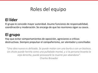 Roles del equipo
El líder
El grupo le concede mayor autoridad. Asume funciones de responsabilidad,
coordinación y moderación. Se encarga de que las reuniones sigan su cauce.
El grupo
Hay que evitar comportamientos de oposición, agresiones o críticas
destructivas. Siempre propulsar el compañerismo, ser alentador y conciliador.
“Una idea nueva es delicada. Se puede matar con una burla o con un bostezo.
Un chiste puede herirla como una puñalada mortal, y si la persona levanta la
ceja derecha, puede provocarle la muerte por abandono”.
Charles Browder
 