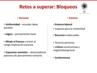Retos a superar: Bloqueos
• Personal
• Uniformidad – recordar ideas
pasadas
• Lógica – pensamiento lineal
• Miedo al fracaso y temor al
riesgo.Implicación excesiva
• Esquemas mentales – desencadenan
patrones de pensamiento rutinario
• Externo
• Entorno laboral
• espacios para la creatividad
• Recursos inadecuados
• Terceras personas
• críticas constructivas y
negatividad general
• Conformismo
 
