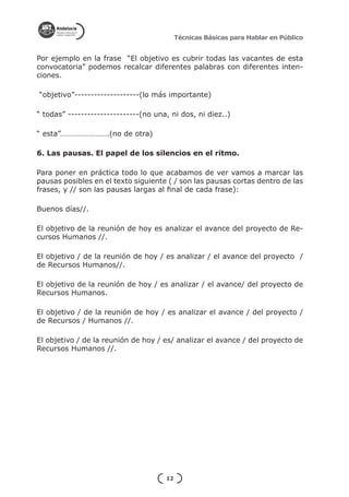 Técnicas Básicas para Hablar en Público


Por ejemplo en la frase “El objetivo es cubrir todas las vacantes de esta
convocatoria” podemos recalcar diferentes palabras con diferentes inten-
ciones.

“objetivo”--------------------(lo más importante)

“ todas” ----------------------(no una, ni dos, ni diez..)

“ esta”…………………….(no de otra)

6. Las pausas. El papel de los silencios en el ritmo.

Para poner en práctica todo lo que acabamos de ver vamos a marcar las
pausas posibles en el texto siguiente ( / son las pausas cortas dentro de las
frases, y // son las pausas largas al final de cada frase):

Buenos días//.

El objetivo de la reunión de hoy es analizar el avance del proyecto de Re-
cursos Humanos //.

El objetivo / de la reunión de hoy / es analizar / el avance del proyecto /
de Recursos Humanos//.

El objetivo de la reunión de hoy / es analizar / el avance/ del proyecto de
Recursos Humanos.

El objetivo / de la reunión de hoy / es analizar el avance / del proyecto /
de Recursos / Humanos //.

El objetivo / de la reunión de hoy / es/ analizar el avance / del proyecto de
Recursos Humanos //.




                                      12
 