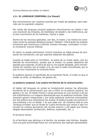 Técnicas Básicas para Hablar en Público


1.3.- EL LENGUAJE CORPORAL (Lo Visual)

Nos comunicamos con nuestros oyentes por medio de palabras, pero ade-
más con la expresión corporal.

Por medio del lenguaje corporal podemos comunicarnos sin hablar y dar
una impresión de simpatía, de hostilidad, de desdén o de indiferencia, por
el solo movimiento de los hombros, manos o cejas.

Dentro de los recursos gestuales, son dos, el rostro y las manos los cono-
cidos como los grandes delatores porque “delatan” información de carácter
emocional que contribuye a reforzar nuestro mensaje, contradecir o inclu-
so incorporar nuevos matices.

El rostro no puede permanecer inmóvil mientras se habla porque da sen-
sación de monotonía y de que estamos distantes del público.

Cuando se habla ante un micrófono se actúa de un modo rígido, casi sin
libertad de movimientos, puesto que el emisor no puede separarse del
aparato que expande, so pena de que su voz quede ahogada, pero normal-
mente los oyentes ven al orador a la vez que lo están escuchando, por lo
que es muy importante la conducta física.

El auditorio aprecia el significado de la expresión facial, el modo en que el
orador se sitúa, se desplaza, los gestos etc.

La postura corporal. Los cuatro territorios de la comunicación.

Al hablar del lenguaje no verbal es fundamental analizar los diferentes
territorios de la comunicación que van a influir en la postura corporal, los
gestos y la voz. Al hablar frente a varias personas en una reunión o de pie
nos enfrentamos a un espacio desconocido que no podemos controlar. Esta
situación genera inseguridad y por tanto podemos sentirnos amenazados
por ese público que expectante nos evalúa. El público puede convertirse en
una amenaza o en un aliado. Y es que cada uno de nosotros está en una
“burbuja invisible” que se divide en cuatro territorios que vamos a abrir en
función de nuestra percepción del mundo exterior y del papel que hemos
elegido desempeñar (protección, defensa, explorador, etc…).

El territorio íntimo

Es el territorio que abrimos a la familia, los amigos más íntimos. Acepta-
mos una gran proximidad física con una persona, por ejemplo abrazándola.




                                          13
 
