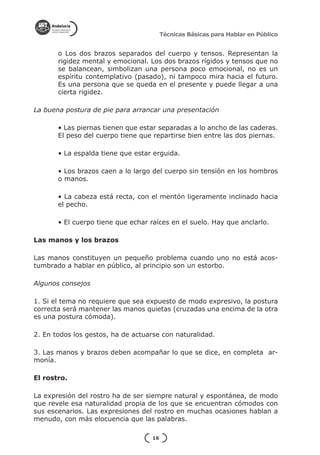 Técnicas Básicas para Hablar en Público


       o Los dos brazos separados del cuerpo y tensos. Representan la
       rigidez mental y emocional. Los dos brazos rígidos y tensos que no
       se balancean, simbolizan una persona poco emocional, no es un
       espíritu contemplativo (pasado), ni tampoco mira hacia el futuro.
       Es una persona que se queda en el presente y puede llegar a una
       cierta rigidez.

La buena postura de pie para arrancar una presentación

       • Las piernas tienen que estar separadas a lo ancho de las caderas.
       El peso del cuerpo tiene que repartirse bien entre las dos piernas.

       • La espalda tiene que estar erguida.

       • Los brazos caen a lo largo del cuerpo sin tensión en los hombros
       o manos.

       • La cabeza está recta, con el mentón ligeramente inclinado hacia
       el pecho.

       • El cuerpo tiene que echar raíces en el suelo. Hay que anclarlo.

Las manos y los brazos

Las manos constituyen un pequeño problema cuando uno no está acos-
tumbrado a hablar en público, al principio son un estorbo.

Algunos consejos

1. Si el tema no requiere que sea expuesto de modo expresivo, la postura
correcta será mantener las manos quietas (cruzadas una encima de la otra
es una postura cómoda).

2. En todos los gestos, ha de actuarse con naturalidad.

3. Las manos y brazos deben acompañar lo que se dice, en completa ar-
monía.

El rostro.

La expresión del rostro ha de ser siempre natural y espontánea, de modo
que revele esa naturalidad propia de los que se encuentran cómodos con
sus escenarios. Las expresiones del rostro en muchas ocasiones hablan a
menudo, con más elocuencia que las palabras.

                                    16
 