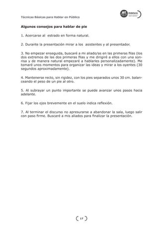Técnicas Básicas para Hablar en Público


Algunos consejos para hablar de pie

1. Acercarse al estrado en forma natural.

2. Durante la presentación mirar a los asistentes y al presentador.

3. No empezar enseguida, buscaré a mi aliado/as en las primeras filas (los
dos extremos de las dos primeras filas y me dirigiré a ellos con una son-
risa y de manera natural empezaré a hablarles personalizadamente). Me
tomaré unos momentos para organizar las ideas y mirar a los oyentes (30
segundos aproximadamente).

4. Mantenerse recto, sin rigidez, con los pies separados unos 30 cm. balan-
ceando el peso de un pie al otro.

5. Al subrayar un punto importante se puede avanzar unos pasos hacia
adelante.

6. Fijar los ojos brevemente en el suelo indica reflexión.

7. Al terminar el discurso no apresurarse a abandonar la sala, luego salir
con paso firme. Buscaré a mis aliados para finalizar la presentación.




                                          17
 