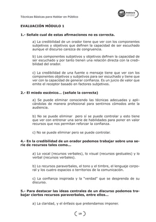 Técnicas Básicas para Hablar en Público


EVALUACIÓN MÓDULO 1

1.- Señale cual de estas afirmaciones no es correcta.

        a) La credibilidad de un orador tiene que ver con los componentes
        subjetivos y objetivos que definen la capacidad de ser escuchado
        aunque el discurso carezca de congruencia.

        b) Los componentes subjetivos y objetivos definen la capacidad de
        ser escuchado y por tanto tienen una relación directa con la credi-
        bilidad del orador.

        c) La credibilidad de una fuente o mensaje tiene que ver con los
        componentes objetivos y subjetivos para ser escuchado y tiene que
        ver con la capacidad de generar confianza. Es un juicio de valor que
        emite el receptor basado en factores subjetivos.

2.- El miedo escénico… (señale la correcta)

        a) Se puede eliminar conociendo las técnicas adecuadas y apli-
        cándolas de manera profesional para sentirnos cómodos ante la
        audiencia.

        b) No se puede eliminar pero sí se puede controlar y esto tiene
        que ver con entrenar una serie de habilidades para poner en valor
        recursos que nos permitan reforzar la confianza.

        c) No se puede eliminar pero se puede controlar.

4.- En la credibilidad de un orador podemos trabajar sobre una se-
rie de recursos tales como...

        a) Lo vocal (recursos verbales), lo visual (recursos gestuales) y lo
        verbal (recursos verbales).

        b) Lo recursos paraverbales, el tono y el timbre, el lenguaje corpo-
        ral y los cuatro espacios o territorios de la comunicación.

        c) La confianza inspirada y la “verdad” que se desprenda de su
        discurso.

5.- Para destacar las ideas centrales de un discurso podemos tra-
bajar ciertos recursos paraverbales, entre ellos…

        a) La claridad, y el énfasis que pretendamos imponer.


                                          19
 