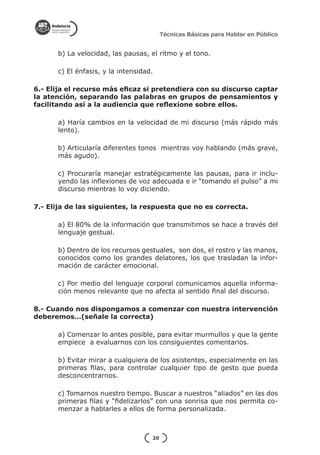 Técnicas Básicas para Hablar en Público


      b) La velocidad, las pausas, el ritmo y el tono.

      c) El énfasis, y la intensidad.

6.- Elija el recurso más eficaz si pretendiera con su discurso captar
la atención, separando las palabras en grupos de pensamientos y
facilitando así a la audiencia que reflexione sobre ellos.

      a) Haría cambios en la velocidad de mi discurso (más rápido más
      lento).

      b) Articularía diferentes tonos mientras voy hablando (más grave,
      más agudo).

      c) Procuraría manejar estratégicamente las pausas, para ir inclu-
      yendo las inflexiones de voz adecuada e ir “tomando el pulso” a mi
      discurso mientras lo voy diciendo.

7.- Elija de las siguientes, la respuesta que no es correcta.

      a) El 80% de la información que transmitimos se hace a través del
      lenguaje gestual.

      b) Dentro de los recursos gestuales, son dos, el rostro y las manos,
      conocidos como los grandes delatores, los que trasladan la infor-
      mación de carácter emocional.

      c) Por medio del lenguaje corporal comunicamos aquella informa-
      ción menos relevante que no afecta al sentido final del discurso.

8.- Cuando nos dispongamos a comenzar con nuestra intervención
deberemos…(señale la correcta)

      a) Comenzar lo antes posible, para evitar murmullos y que la gente
      empiece a evaluarnos con los consiguientes comentarios.

      b) Evitar mirar a cualquiera de los asistentes, especialmente en las
      primeras filas, para controlar cualquier tipo de gesto que pueda
      desconcentrarnos.

      c) Tomarnos nuestro tiempo. Buscar a nuestros “aliados” en las dos
      primeras filas y “fidelizarlos” con una sonrisa que nos permita co-
      menzar a hablarles a ellos de forma personalizada.



                                    20
 