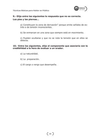 Técnicas Básicas para Hablar en Público


9.- Elija entre las siguientes la respuesta que no es correcta.
Los pies y las piernas…

        a) Constituyen la zona de derivación” porque emite señales de es-
        trés o de tensión inconscientes.

        b) Se enmarcan en una zona que siempre está en movimiento.

        c) Pueden ocultarse y que no se note la tensión que en ellos se
        detecta.

10.- Entre los siguientes, elija el componente que asociaría con la
credibilidad a la hora de evaluar a un orador.

        a) La naturalidad.

        b) La preparación.

        c) El cargo o rango que desempeña.




                                          21
 