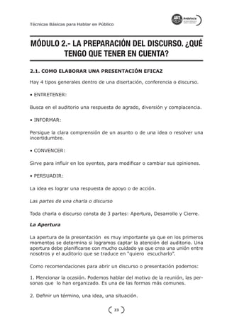 Técnicas Básicas para Hablar en Público




MÓDULO 2.- LA PREPARACIÓN DEL DISCURSO. ¿QUÉ
        TENGO QUE TENER EN CUENTA?
2.1. COMO ELABORAR UNA PRESENTACIÓN EFICAZ

Hay 4 tipos generales dentro de una disertación, conferencia o discurso.

• ENTRETENER:

Busca en el auditorio una respuesta de agrado, diversión y complacencia.

• INFORMAR:

Persigue la clara comprensión de un asunto o de una idea o resolver una
incertidumbre.

• CONVENCER:

Sirve para influir en los oyentes, para modificar o cambiar sus opiniones.

• PERSUADIR:

La idea es lograr una respuesta de apoyo o de acción.

Las partes de una charla o discurso

Toda charla o discurso consta de 3 partes: Apertura, Desarrollo y Cierre.

La Apertura

La apertura de la presentación es muy importante ya que en los primeros
momentos se determina si logramos captar la atención del auditorio. Una
apertura debe planificarse con mucho cuidado ya que crea una unión entre
nosotros y el auditorio que se traduce en “quiero escucharlo”.

Como recomendaciones para abrir un discurso o presentación podemos:

1. Mencionar la ocasión. Podemos hablar del motivo de la reunión, las per-
sonas que lo han organizado. Es una de las formas más comunes.

2. Definir un término, una idea, una situación.

                                          23
 