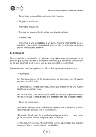 Técnicas Básicas para Hablar en Público


       - Reconocer las cualidades de otro interlocutor.

       - Elogiar al auditorio.

       - Prometer brevedad.

       - Demostrar conocimiento sobre la materia tratada.

       - Utilizar citas.

       - Referirse a una anécdota, o un dato, historia interesante de ac-
       tualidad, demostrar neutralidad ante un cierre polémico suscitado
       por el interlocutor anterior.

El Desarrollo

El centro de la presentación no debe ser muy extenso ya que son pocos los
puntos que puede retener el auditorio a menos que podamos convencerlo
de lo que decimos a través del uso de argumentos o evidencias.

Como recomendaciones podemos utilizar los siguientes argumentos.

       a) Ejemplos.

       b) Comparaciones. Si la comparación es conocida por el oyente
       podremos influir más.

       c) Estadísticas, investigaciones, datos que procedan de una fuente
       fiable para aportar valor.

       d) Testimonios. Los testimonios serán un aporte importante en la
       medida en que la credibilidad del protagonista sea incuestionable.

       - Tipos de testimonios:

       Humanos. Poseen una credibilidad, basada en la cercanía y en la
       identificación directa con el interlocutor.

       Sagrados. En el caso de la oratoria religiosa se cita 	         un pasa-
       je de cualquier fuente religiosa para confirmar.

       e) Teorías. En este caso buscaremos teorías aprobadas por equipos
       competentes en instituciones respetables.


                                     24
 