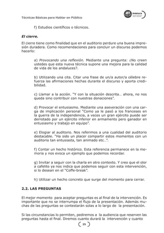 Técnicas Básicas para Hablar en Público


        f) Estudios científicos o técnicos.

El cierre.

El cierre tiene como finalidad que en el auditorio perdure una buena impre-
sión duradera. Como recomendaciones para concluir un discurso podemos
hacerlo:

        a) Provocando una reflexión. Mediante una pregunta: ¿No creen
        ustedes que esta nueva técnica supone una mejora para la calidad
        de vida de los andaluces?.

        b) Utilizando una cita. Citar una frase de un/a autor/a célebre re-
        fuerza las afirmaciones hechas durante el discurso y aporta credi-
        bilidad.

        c) Llamar a la acción. “Y con la situación descrita… ahora, no nos
        queda sino contribuir con nuestras donaciones”.

        d) Provocar el entusiasmo. Mediante una aseveración con una car-
        ga de implicación personal “Como ya le pasó a los franceses en
        la guerra de la independencia, a veces un gran ejército puede ser
        derrotado por un ejército inferior en armamento pero ganador en
        entusiasmo y trabajo en equipo”.

        e) Elogiar al auditorio. Nos referimos a una cualidad del auditorio
        destacable. “Ha sido un placer compartir estos momentos con un
        auditorio tan entusiasta, tan animado etc…”.

        f) Contar un hecho histórico. Esta referencia permanece en la me-
        moria y nos evoca un ejemplo que podemos recordar.

        g) Invitar a seguir con la charla en otro contexto. Y creo que el olor
        a cafelito ya nos indica que podemos seguir con esta intervención,
        si lo desean en el “Coffe-break”.

        h) Utilizar un hecho concreto que surge del momento para cerrar.

2.2. LAS PREGUNTAS

El mejor momento para aceptar preguntas es al final de la intervención. Es
importante que no se interrumpa el flujo de la presentación. Además mu-
chas de las preguntas se contestarán solas a lo largo de la presentación.

Si las circunstancias lo permiten, pediremos a la audiencia que reserven las
preguntas hasta el final. Diremos cuanto durará la intervención y cuanto
                                          25
 