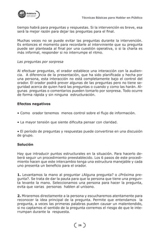 Técnicas Básicas para Hablar en Público


tiempo habrá para preguntas y respuestas. Si la intervención es breve, esa
será la mejor razón para dejar las preguntas para el final.

Muchas veces no se puede evitar las preguntas durante la intervención.
Es entonces el momento para recordarle al interviniente que su pregunta
puede ser planteada al final por una cuestión operativa, o si la charla es
más informal, responder si no interrumpe el ritmo.

Las preguntas por sorpresa

Al efectuar preguntas, el orador establece una interacción con la audien-
cia. A diferencia de la presentación, que ha sido planificada y hecha por
una persona, esta interacción no está completamente bajo el control del
orador. El orador podrá prever algunas de las preguntas pero no tiene se-
guridad acerca de quien hará las preguntas o cuando y como las harán. Al-
gunas preguntas o comentarios pueden tomarlo por sorpresa. Todo ocurre
de forma rápida y sin ninguna estructuración.

Efectos negativos

• Como orador tenemos menos control sobre el flujo de información.

• La mayor tensión que siente dificulta pensar con claridad.

• El período de preguntas y respuestas puede convertirse en una discusión
de grupo.

Solución

Hay que introducir puntos estructurales en la situación. Para hacerlo de-
berá seguir un procedimiento preestablecido. Los 6 pasos de este procedi-
miento hacen que este intercambio tenga una estructura manejable y cada
uno presenta un beneficio para el orador.

1. Levantamos la mano al preguntar ¿Alguna pregunta? o ¿Próxima pre-
gunta?. Se trata de dar la pauta para que la persona que tiene una pregun-
ta levante la mano. Seleccionamos una persona para hacer la pregunta,
evita que varias personas hablen al unísono.

2. Miraremos directamente a la persona y escucharemos atentamente para
reconocer la idea principal de la pregunta. Permite que entendamos la
pregunta, a veces las primeras palabras pueden causar un malentendido,
si no captamos el sentido de la pregunta corremos el riesgo de que le inte-
rrumpan durante la respuesta.


                                    26
 