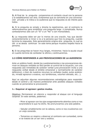 Técnicas Básicas para Hablar en Público


3. Al final de la pregunta romperemos el contacto visual con la persona
y lo establecemos con otra. Evitaremos que se convierta en una conversa-
ción privada y le indica a la audiencia que la respuesta es de interés para
todos.

4. Si la pregunta es simple y directa la repetiremos, por el contrario la
reformularemos para simplificar una pregunta larga o complicada. Nunca
contestaremos sólo con un “Sí” o un “No” o con monosílabos.

5. La respuesta debe ser por lo menos de una oración, hay que decidir
conscientemente si mirar o no a la persona que hizo la pregunta, cuando
termina la respuesta. Esto generalmente origina otra pregunta, lo cual es
útil si se desea continuar en este tema porque muestra respeto hacia la
persona.

6. Si las preguntas se hacen muy largas, miraremos hacia la ayuda visual
en cuanto termine de contestar la última y continuaremos.

2.3 CÓMO RESPONDER A LAS PROVOCACIONES DE LA AUDIENCIA

Ante un público hostil, donde los cuestionamientos o las provocaciones de-
rivan en ataques verbales es fácil perder el control de la situación, con una
respuesta casi inmediata de carácter verbal (una provocación incita a una
respuesta verbal desde el ámbito emocional y normalmente de carácter
defensivo), o bien de nuestros recursos no verbales (sudor, pulso acelera-
do, mirada agresiva o evasiva, voz temblorosa, volumen elevado, etc...).

Aquí se adjuntan algunas recomendaciones estratégicas para responder
desde el control y de manera profesional ante posibles ataques verbales
cuando se personaliza la provocación.

1.- Esquivar al agresor: gestos mudos.

Objetivo: Permanecer en silencio y responder al ataque con el lenguaje
corporal. En este sentido, podemos:

        - Mirar al agresor con los ojos exageradamente abiertos como si nos
        sorprendiera lo que ha dicho. No pronunciamos una sola palabra.

        - Saludar amablemente con la cabeza, como si nos cruzáramos con
        un viejo conocido.

        - Tomarnos un respiro y observar al contrario con curiosidad, como
        si se tratara de un ser raro y exótico.


                                          27
 