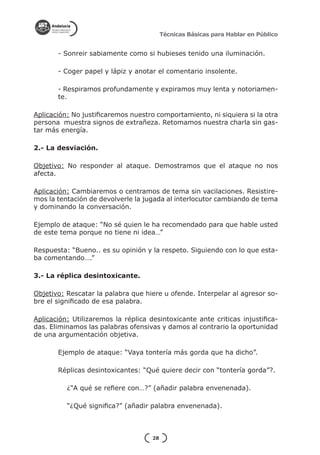 Técnicas Básicas para Hablar en Público


       - Sonreir sabiamente como si hubieses tenido una iluminación.

       - Coger papel y lápiz y anotar el comentario insolente.

       - Respiramos profundamente y expiramos muy lenta y notoriamen-
       te.

Aplicación: No justificaremos nuestro comportamiento, ni siquiera si la otra
persona muestra signos de extrañeza. Retomamos nuestra charla sin gas-
tar más energía.

2.- La desviación.

Objetivo: No responder al ataque. Demostramos que el ataque no nos
afecta.

Aplicación: Cambiaremos o centramos de tema sin vacilaciones. Resistire-
mos la tentación de devolverle la jugada al interlocutor cambiando de tema
y dominando la conversación.

Ejemplo de ataque: “No sé quien le ha recomendado para que hable usted
de este tema porque no tiene ni idea…”

Respuesta: “Bueno.. es su opinión y la respeto. Siguiendo con lo que esta-
ba comentando….”

3.- La réplica desintoxicante.

Objetivo: Rescatar la palabra que hiere u ofende. Interpelar al agresor so-
bre el significado de esa palabra.

Aplicación: Utilizaremos la réplica desintoxicante ante criticas injustifica-
das. Eliminamos las palabras ofensivas y damos al contrario la oportunidad
de una argumentación objetiva.

       Ejemplo de ataque: “Vaya tontería más gorda que ha dicho”.

       Réplicas desintoxicantes: “Qué quiere decir con “tontería gorda”?.

          ¿“A qué se refiere con…?” (añadir palabra envenenada).

          “¿Qué significa?” (añadir palabra envenenada).



                                     28
 