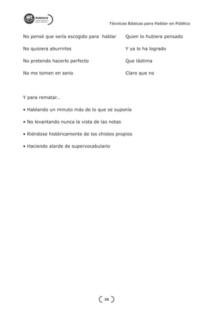 Técnicas Básicas para Hablar en Público


No pensé que sería escogido para hablar 	      Quien lo hubiera pensado

No quisiera aburrirlos      			                Y ya lo ha logrado

No pretendo hacerlo perfecto      		           Que lástima

No me tomen en serio           			             Claro que no




Y para rematar…

• Hablando un minuto más de lo que se suponía

• No levantando nunca la vista de las notas

• Riéndose histéricamente de los chistes propios

• Haciendo alarde de supervocabulario




                                   30
 