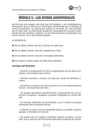 Técnicas Básicas para Hablar en Público




       MÓDULO 3.- LAS AYUDAS AUDIOVISUALES
Se dice que una imagen vale más que mil palabras, y las investigaciones
demuestran que un 85% de la información almacenada por el cerebro se
recibe visualmente. La información gráfica se recuerda con más facilidad
que si fuera oída. La información puede ser presentada en una gran varie-
dad de formas verbales o gráficas, en las intervenciones en generales muy
común utilizar uno o dos medios gráficos.

EL ROTAFOLIO

A) No se deben utilizar más de 3 colores en cada hoja.

B) No se deben escribir más de 6 palabras por línea.

C) No se deben escribir más de 6 conceptos diferentes.

D) Las hojas se deben pasar de atrás hacia adelante.

Ventajas del Rotafolio

        - Facilitar la presentación en forma esquemática de las ideas prin-
        cipales y secundarias de un tema.

        - Permite concretar e ilustrar una idea por medio de símbolos vi-
        suales.

        - Las ideas se exponen en forma sucesiva y se van sustituyendo en
        función del desarrollo del tema.

        - Se pueden demostrar procedimientos, componentes de una es-
        tructura compleja o desglosar procesos integrados en varias eta-
        pas.

        - El mensaje elaborado es permanente y por lo tanto se pueden
        almacenar para ocasiones futuras.

        - Presenta un gran nivel de flexibilidad porque es posible suprimir,
        agregar e intercalar el material.

        - Se puede usar en cualquier ambiente, lugares cerrados y al aire
        libre, por lo que es una herramienta ideal para el agente de cambio.


                                          31
 