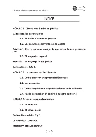 Técnicas Básicas para Hablar en Público




                                  ÍNDICE

MÓDULO 1. Claves para hablar en público

1. Habilidades para triunfar

        1.1. El miedo a hablar en público

        1.2. Los recursos paraverbales (lo vocal)

Práctica 1. Ejercicios para trabajar la voz antes de una presenta-
ción

        1.3. El lenguaje corporal

Práctica 2. El lenguaje de los gestos

Evaluación módulo 1.

MÓDULO 2. La preparación del discurso

        2.1. Cómo elaborar una presentación eficaz

        2.2. Las preguntas

        2.3. Cómo responder a las provocaciones de la audiencia

        2.4. Pasos para poner en contra a nuestro auditorio

MÓDULO 3. Las ayudas audiovisuales

        3.1. El rotafolio

        3.2. El power point

Evaluación módulos 2 y 3

CASO PRÁCTICO FINAL

ANEXOS Y BIBILIOGRAFÍA

                                          5
 