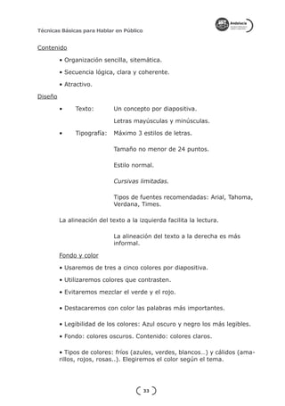 Técnicas Básicas para Hablar en Público


Contenido

         • Organización sencilla, sitemática.

         • Secuencia lógica, clara y coherente.

         • Atractivo.

Diseño

         •	    Texto: 	      Un concepto por diapositiva.

         			                 Letras mayúsculas y minúsculas.

         •	    Tipografía:	 Máximo 3 estilos de letras.

         			 Tamaño no menor de 24 puntos.

         			                 Estilo normal.

         			Cursivas limitadas.

         			                 Tipos de fuentes recomendadas: Arial, Tahoma, 	
         			                 Verdana, Times.

         La alineación del texto a la izquierda facilita la lectura.

         			                 La alineación del texto a la derecha es más 		
         			                 informal.

         Fondo y color

         • Usaremos de tres a cinco colores por diapositiva.

         • Utilizaremos colores que contrasten.

         • Evitaremos mezclar el verde y el rojo.

         • Destacaremos con color las palabras más importantes.

         • Legibilidad de los colores: Azul oscuro y negro los más legibles.

         • Fondo: colores oscuros. Contenido: colores claros.

         • Tipos de colores: fríos (azules, verdes, blancos…) y cálidos (ama-
         rillos, rojos, rosas..). Elegiremos el color según el tema.




                                          33
 